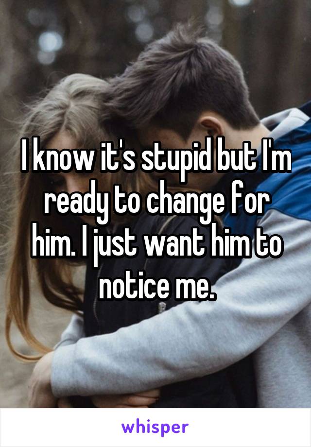 I know it's stupid but I'm ready to change for him. I just want him to notice me.