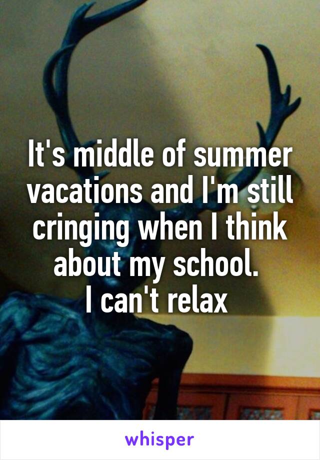 It's middle of summer vacations and I'm still cringing when I think about my school. 
I can't relax 