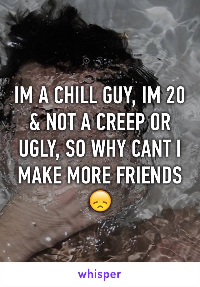 IM A CHILL GUY, IM 20 & NOT A CREEP OR UGLY, SO WHY CANT I MAKE MORE FRIENDS 😞