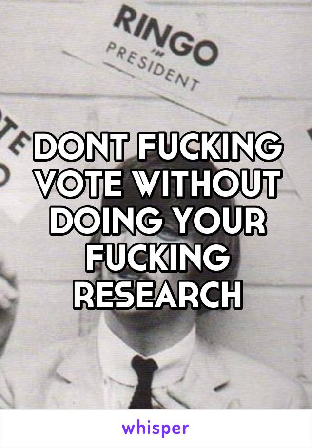 DONT FUCKING VOTE WITHOUT DOING YOUR FUCKING RESEARCH