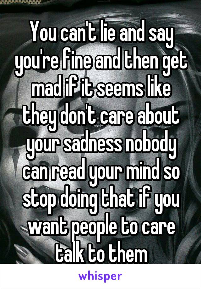 You can't lie and say you're fine and then get mad if it seems like they don't care about your sadness nobody can read your mind so stop doing that if you want people to care talk to them