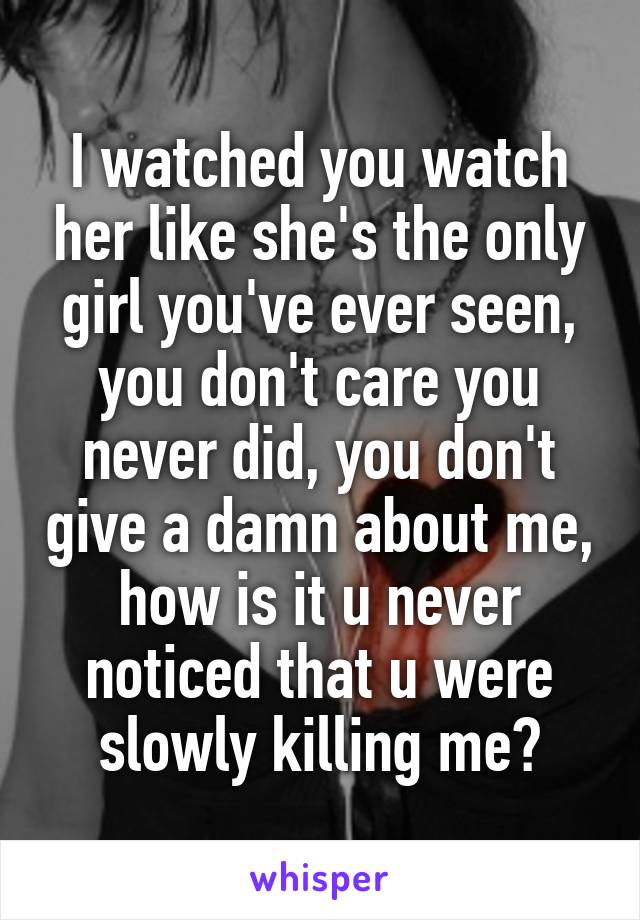 I watched you watch her like she's the only girl you've ever seen, you don't care you never did, you don't give a damn about me, how is it u never noticed that u were slowly killing me?