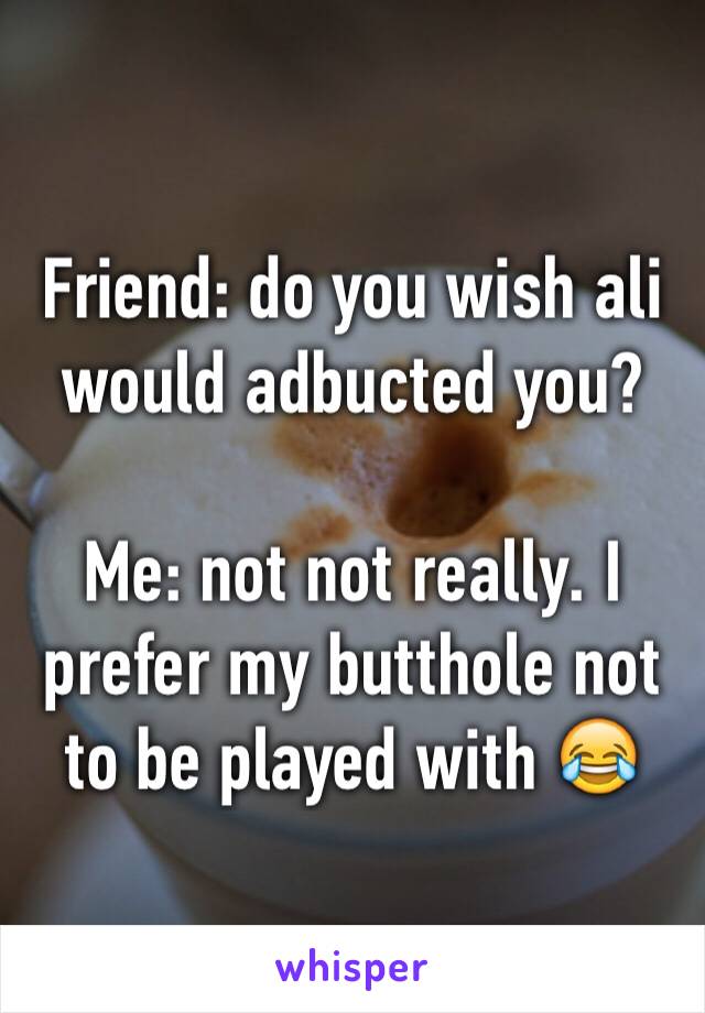 Friend: do you wish ali would adbucted you? 

Me: not not really. I prefer my butthole not to be played with 😂