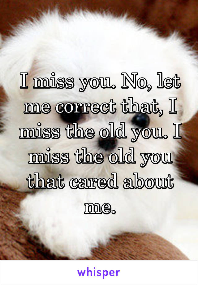 I miss you. No, let me correct that, I miss the old you. I miss the old you that cared about me.