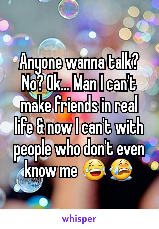 Anyone wanna talk? No? Ok... Man I can't make friends in real life & now I can't with people who don't even know me 😂😭