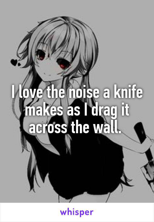 I love the noise a knife makes as I drag it across the wall. 