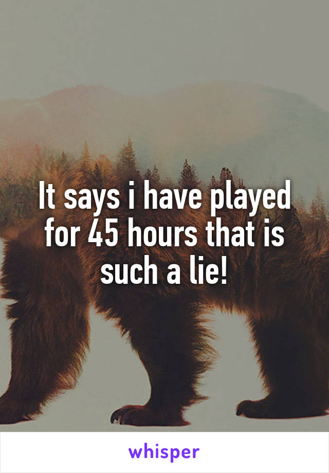 It says i have played for 45 hours that is such a lie!