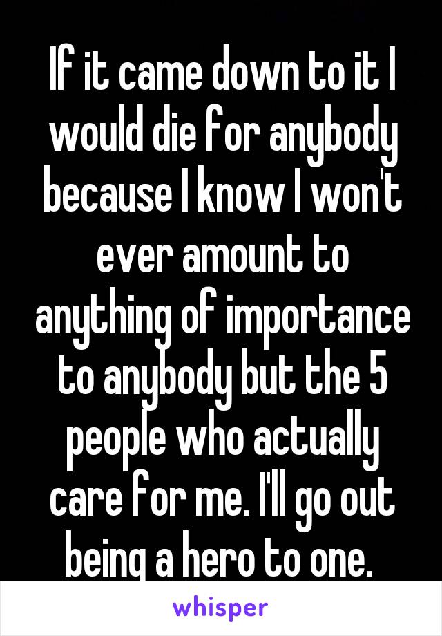 If it came down to it I would die for anybody because I know I won't ever amount to anything of importance to anybody but the 5 people who actually care for me. I'll go out being a hero to one. 