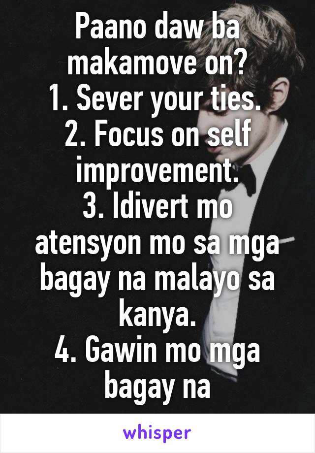 Paano daw ba makamove on?
1. Sever your ties. 
2. Focus on self improvement.
3. Idivert mo atensyon mo sa mga bagay na malayo sa kanya.
4. Gawin mo mga bagay na magpapasaya sayo.