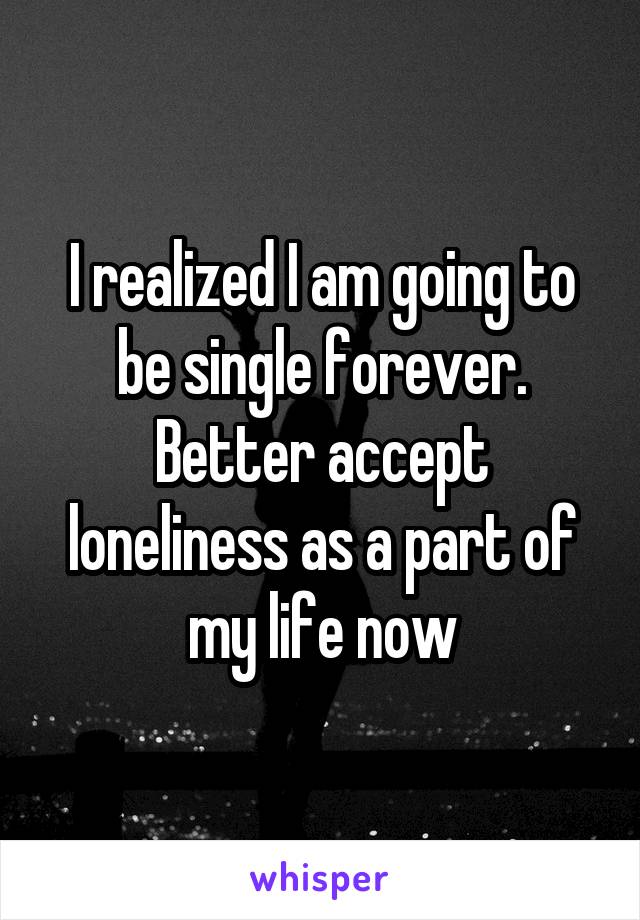 I realized I am going to be single forever. Better accept loneliness as a part of my life now