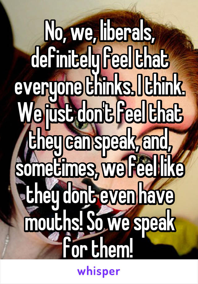 No, we, liberals, definitely feel that everyone thinks. I think. We just don't feel that they can speak, and, sometimes, we feel like they dont even have mouths! So we speak for them! 