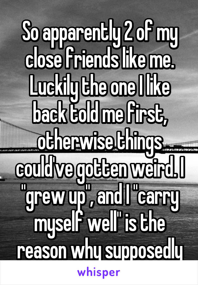 So apparently 2 of my close friends like me. Luckily the one I like back told me first, otherwise things could've gotten weird. I "grew up", and I "carry myself well" is the reason why supposedly