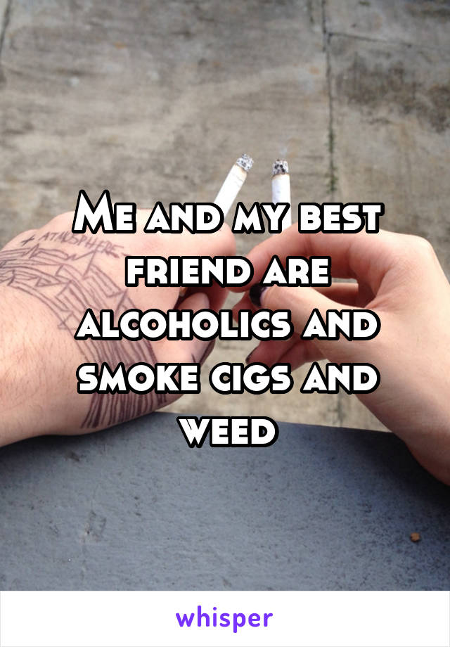 Me and my best friend are alcoholics and smoke cigs and weed