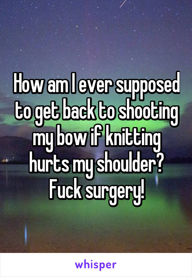 How am I ever supposed to get back to shooting my bow if knitting hurts my shoulder? Fuck surgery!