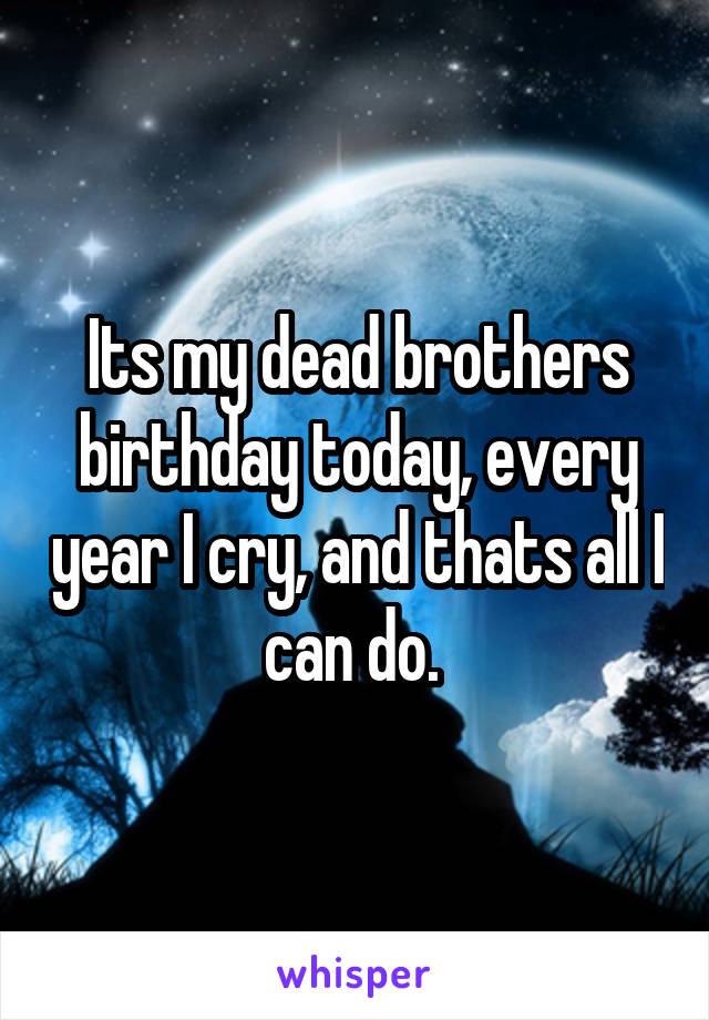 Its my dead brothers birthday today, every year I cry, and thats all I can do. 