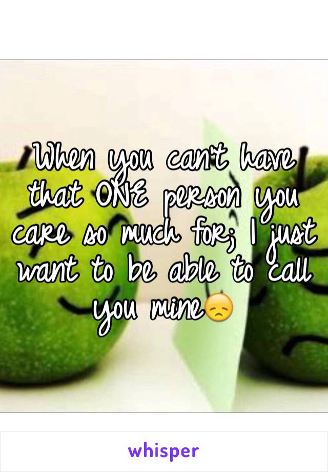 When you can't have that ONE person you care so much for; I just want to be able to call you mine😞