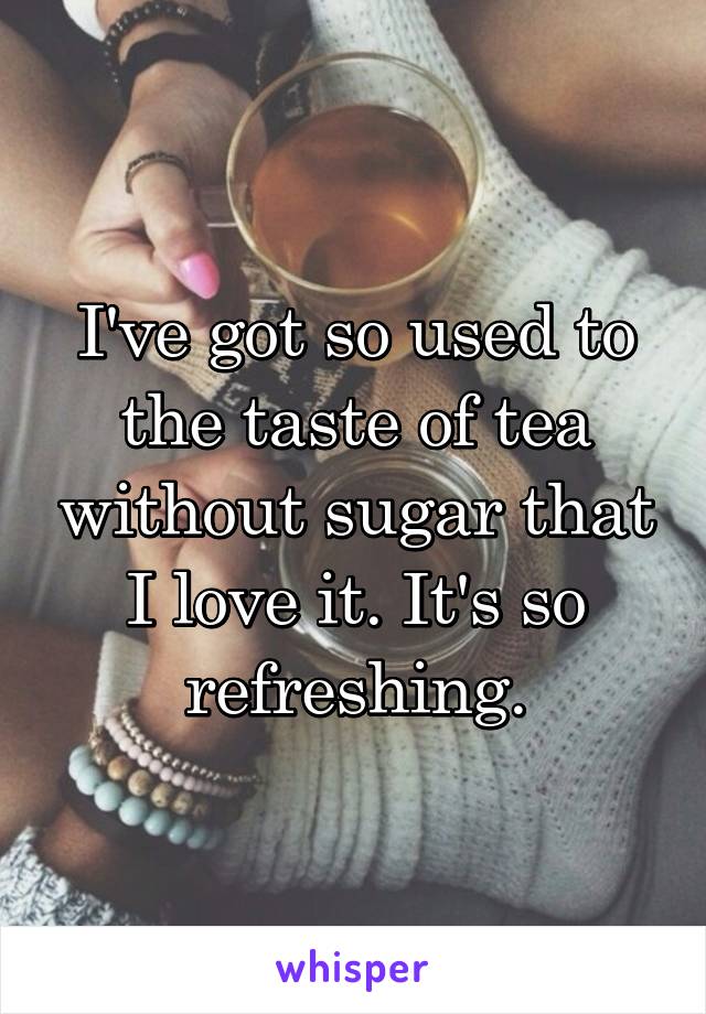 I've got so used to the taste of tea without sugar that I love it. It's so refreshing.