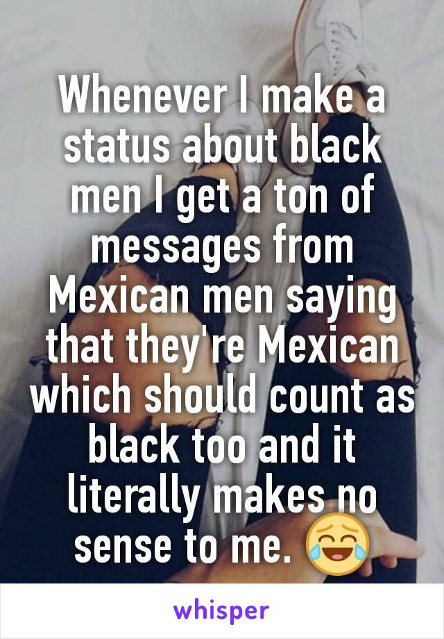 Whenever I make a status about black men I get a ton of messages from Mexican men saying that they're Mexican which should count as black too and it literally makes no sense to me. 😂