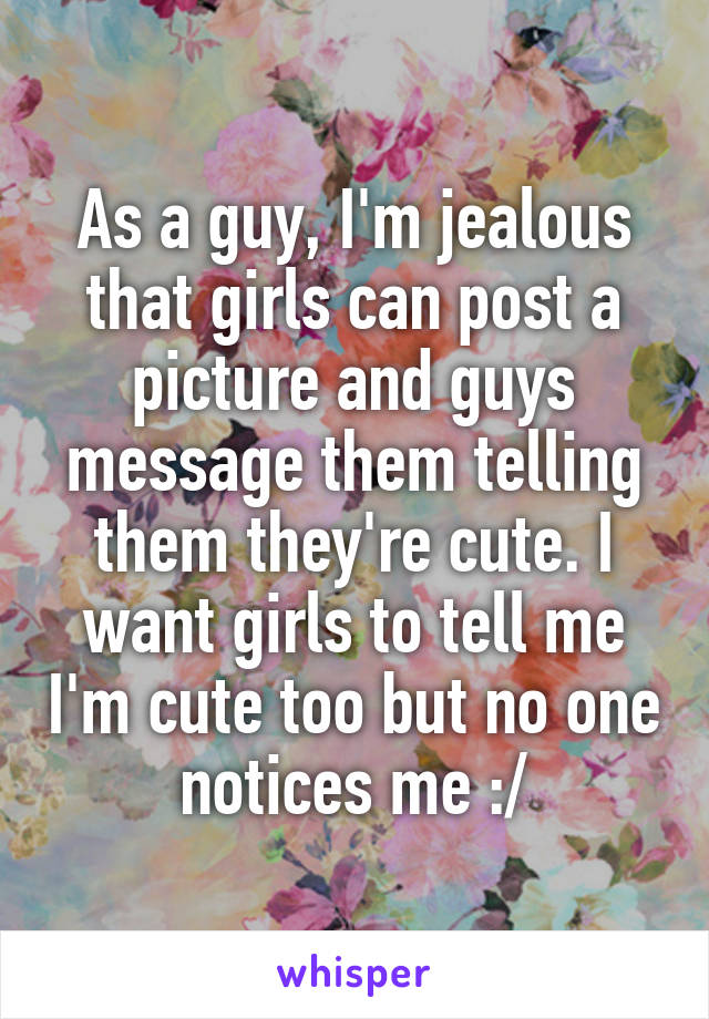 As a guy, I'm jealous that girls can post a picture and guys message them telling them they're cute. I want girls to tell me I'm cute too but no one notices me :/