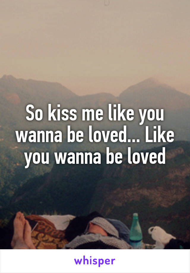 So kiss me like you wanna be loved... Like you wanna be loved