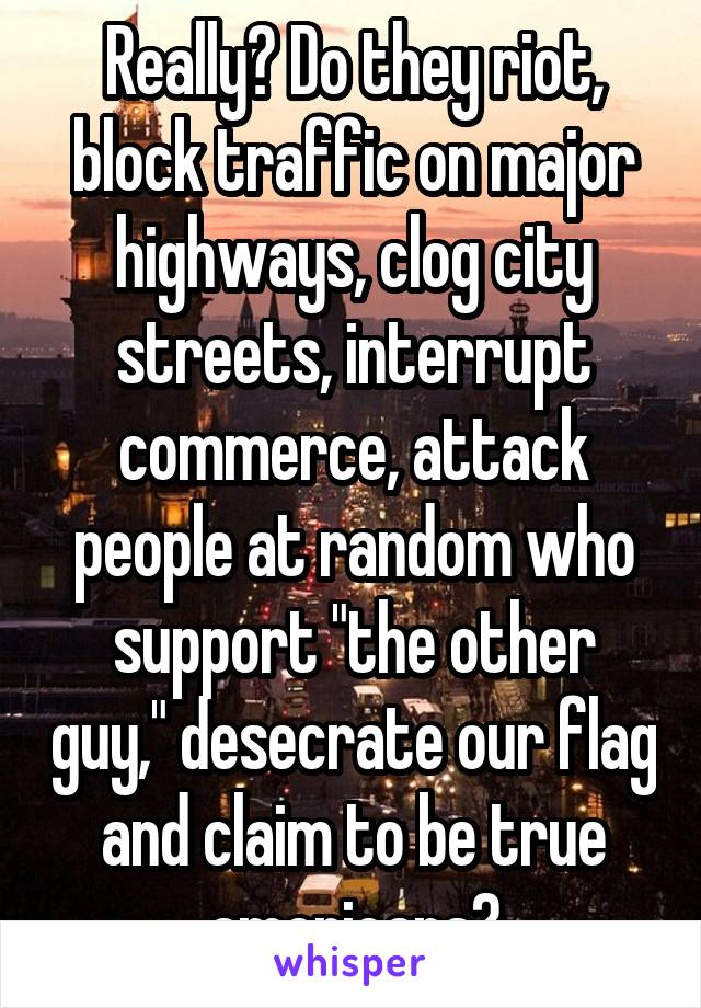 Really? Do they riot, block traffic on major highways, clog city streets, interrupt commerce, attack people at random who support "the other guy," desecrate our flag and claim to be true americans?