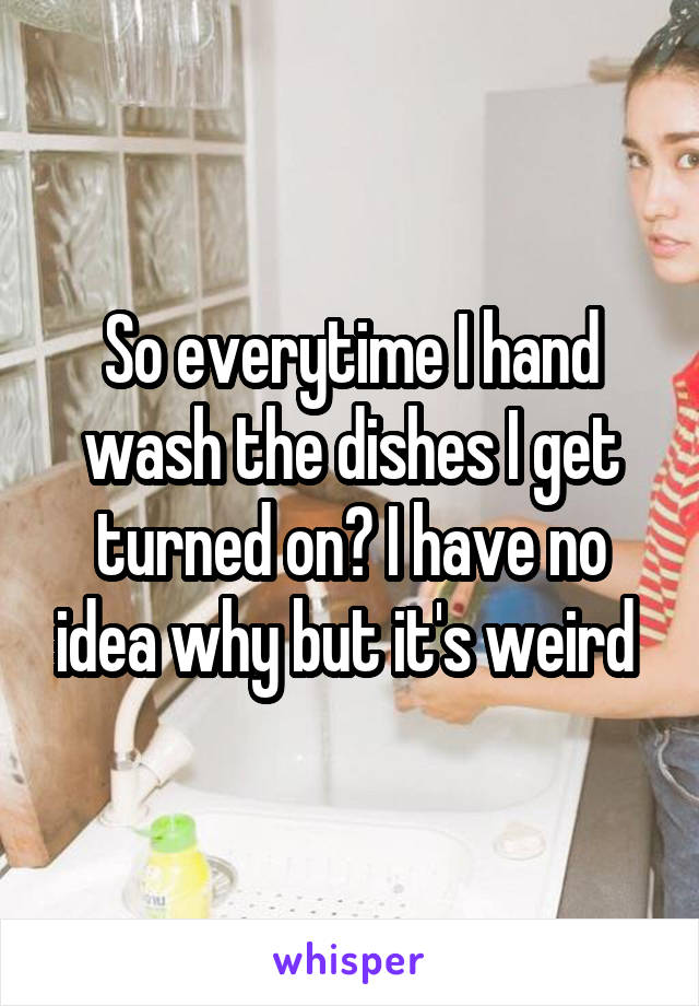 So everytime I hand wash the dishes I get turned on? I have no idea why but it's weird 