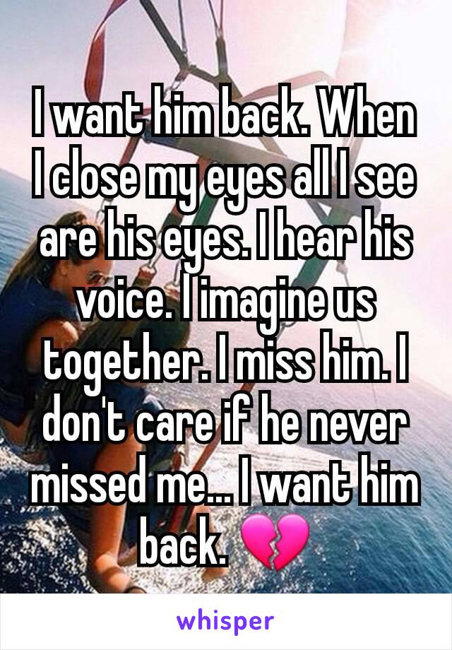 I want him back. When I close my eyes all I see are his eyes. I hear his voice. I imagine us together. I miss him. I don't care if he never missed me... I want him back. 💔