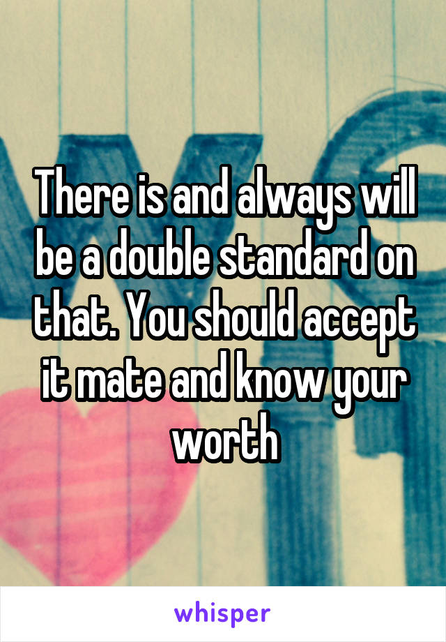 There is and always will be a double standard on that. You should accept it mate and know your worth