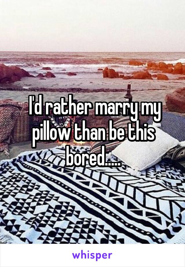  I'd rather marry my pillow than be this bored.....