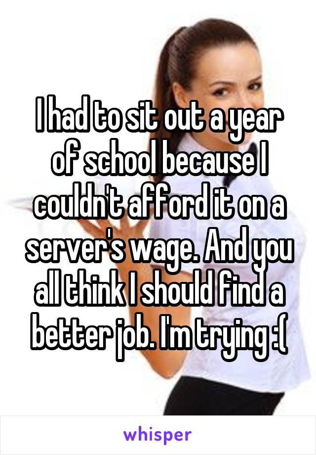 I had to sit out a year of school because I couldn't afford it on a server's wage. And you all think I should find a better job. I'm trying :(