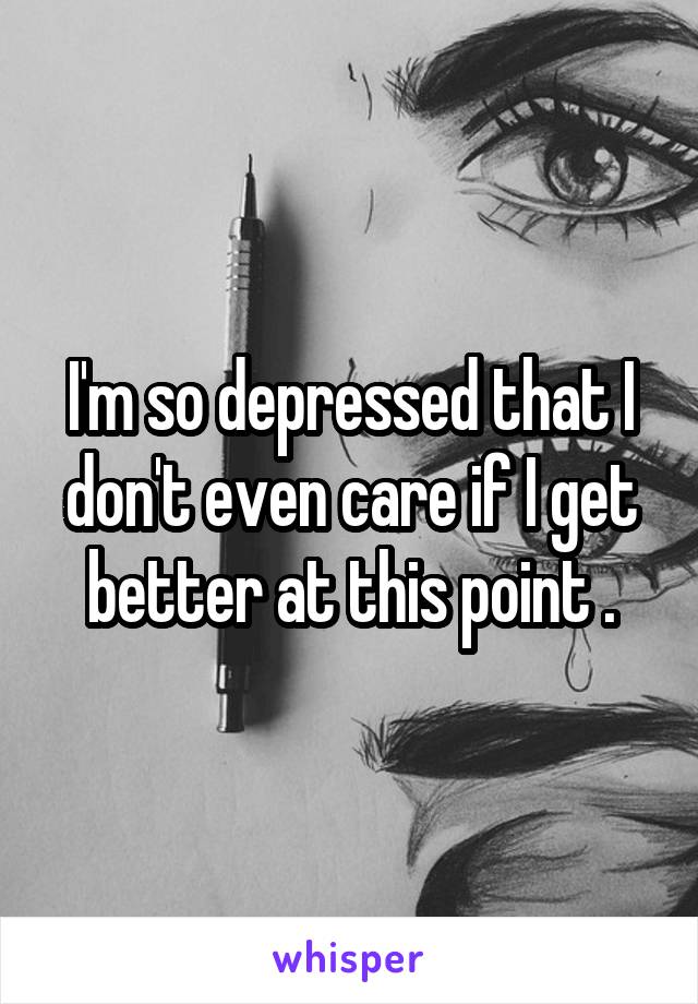 I'm so depressed that I don't even care if I get better at this point .