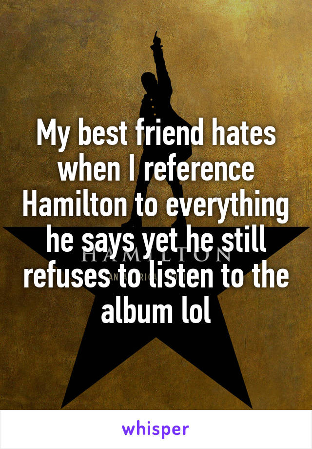 My best friend hates when I reference Hamilton to everything he says yet he still refuses to listen to the album lol