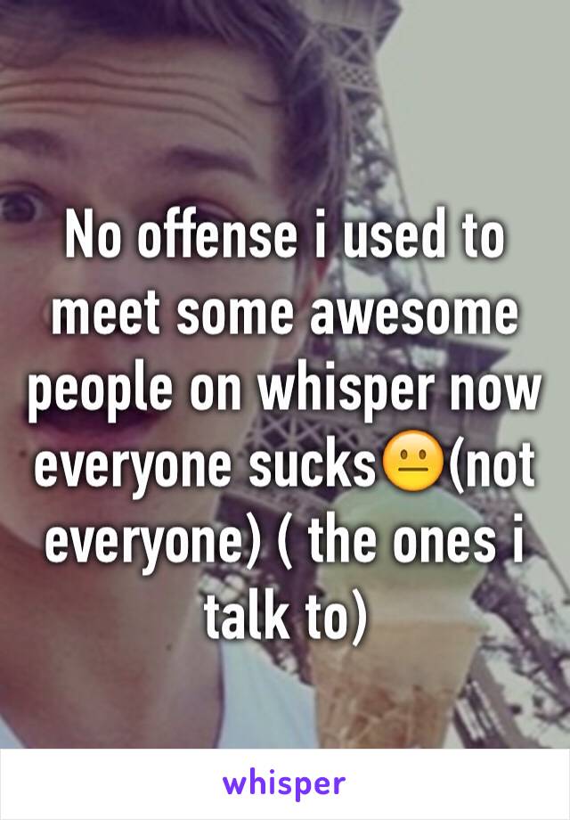 No offense i used to meet some awesome people on whisper now everyone sucks😐(not everyone) ( the ones i talk to)