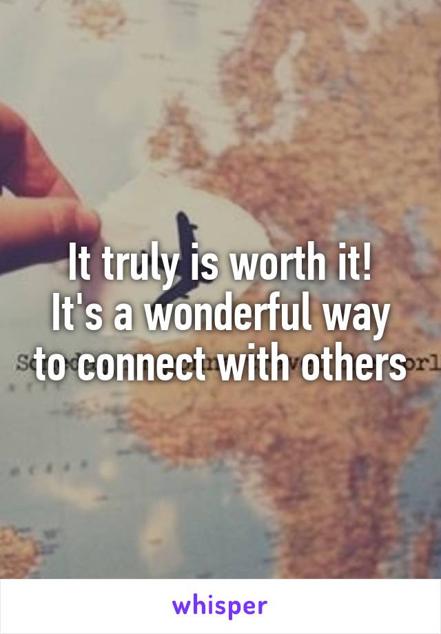 It truly is worth it!
It's a wonderful way to connect with others