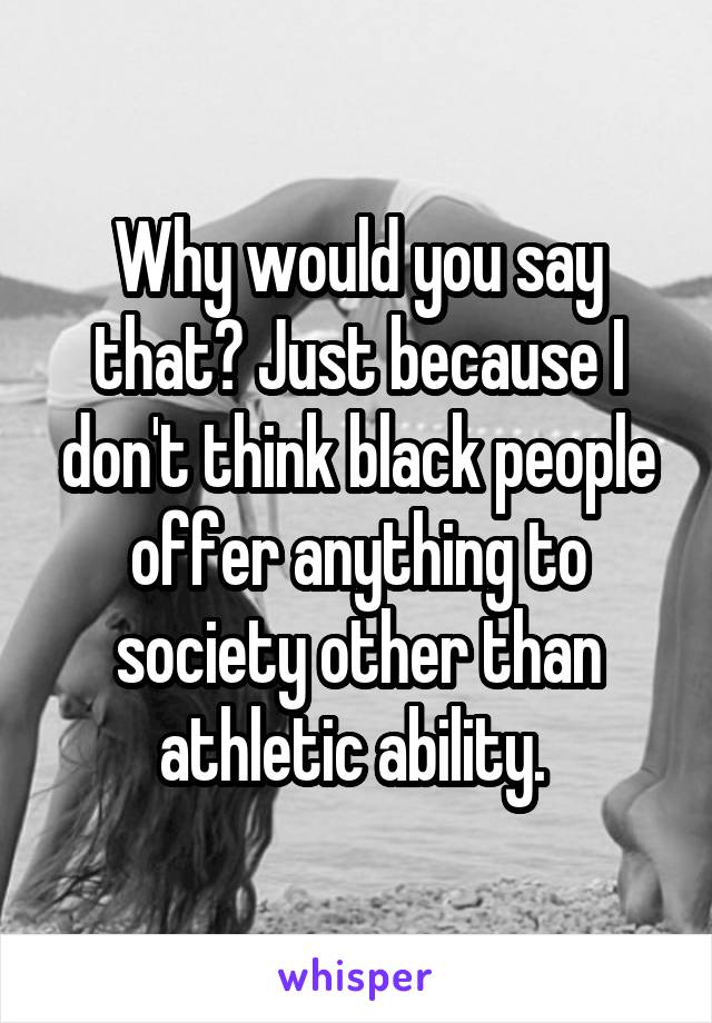 Why would you say that? Just because I don't think black people offer anything to society other than athletic ability. 