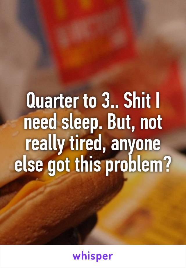 Quarter to 3.. Shit I need sleep. But, not really tired, anyone else got this problem?