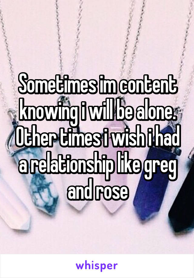 Sometimes im content knowing i will be alone. Other times i wish i had a relationship like greg and rose