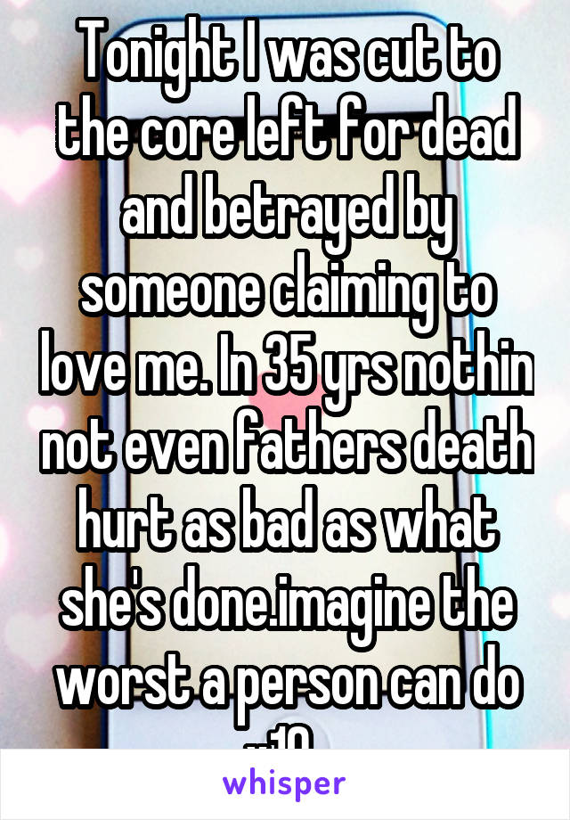 Tonight I was cut to the core left for dead and betrayed by someone claiming to love me. In 35 yrs nothin not even fathers death hurt as bad as what she's done.imagine the worst a person can do x10. 