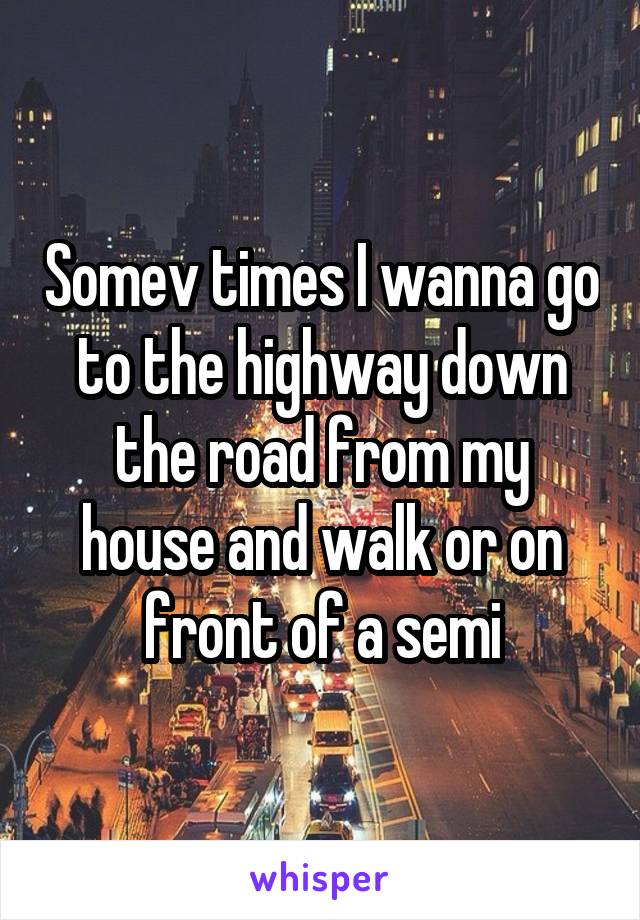 Somev times I wanna go to the highway down the road from my house and walk or on front of a semi