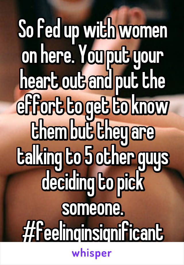 So fed up with women on here. You put your heart out and put the effort to get to know them but they are talking to 5 other guys deciding to pick someone. #feelinginsignificant