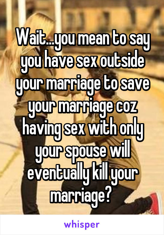 Wait...you mean to say you have sex outside your marriage to save your marriage coz having sex with only your spouse will eventually kill your marriage? 