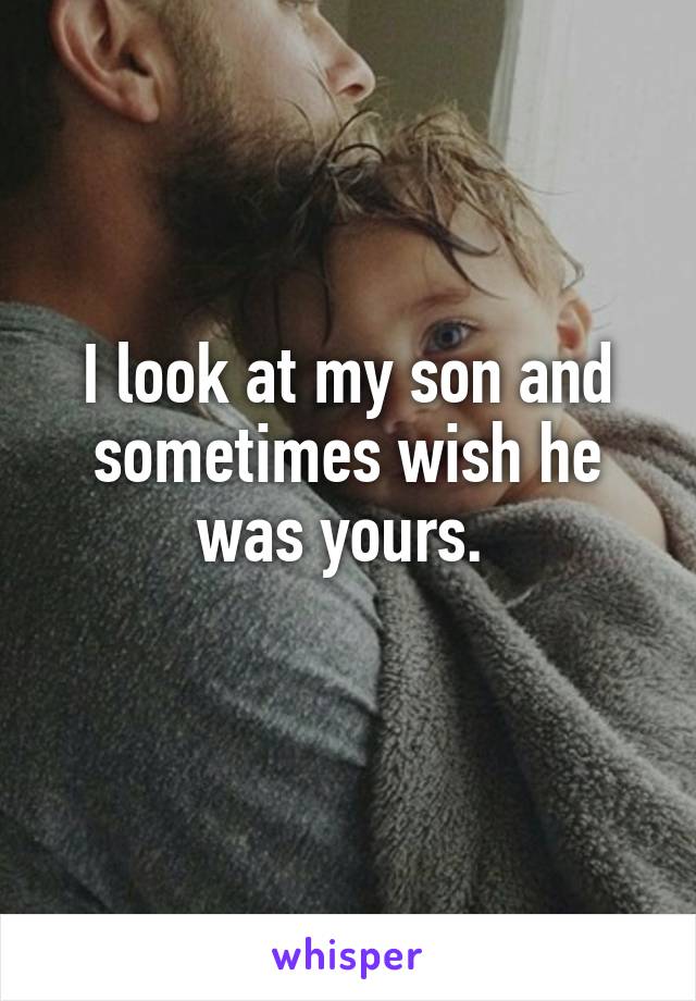 I look at my son and sometimes wish he was yours. 
