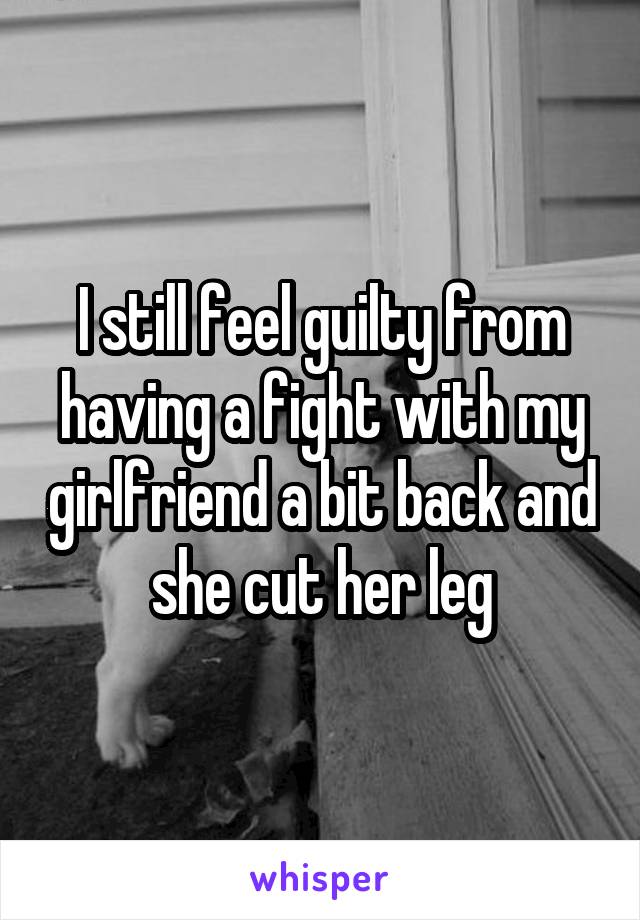 I still feel guilty from having a fight with my girlfriend a bit back and she cut her leg