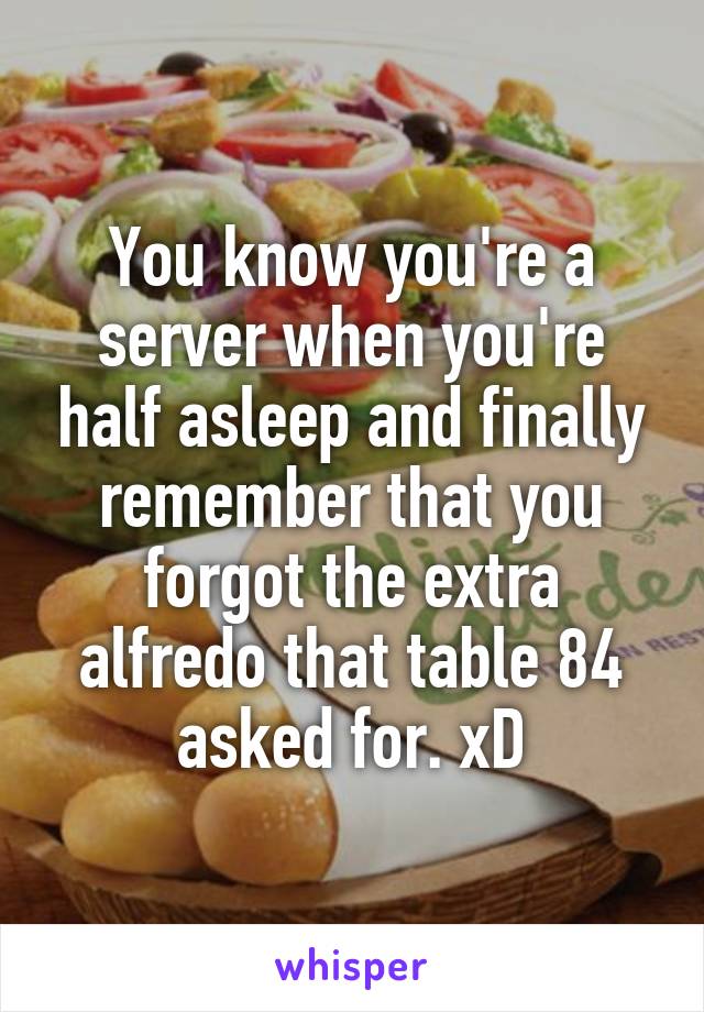 You know you're a server when you're half asleep and finally remember that you forgot the extra alfredo that table 84 asked for. xD