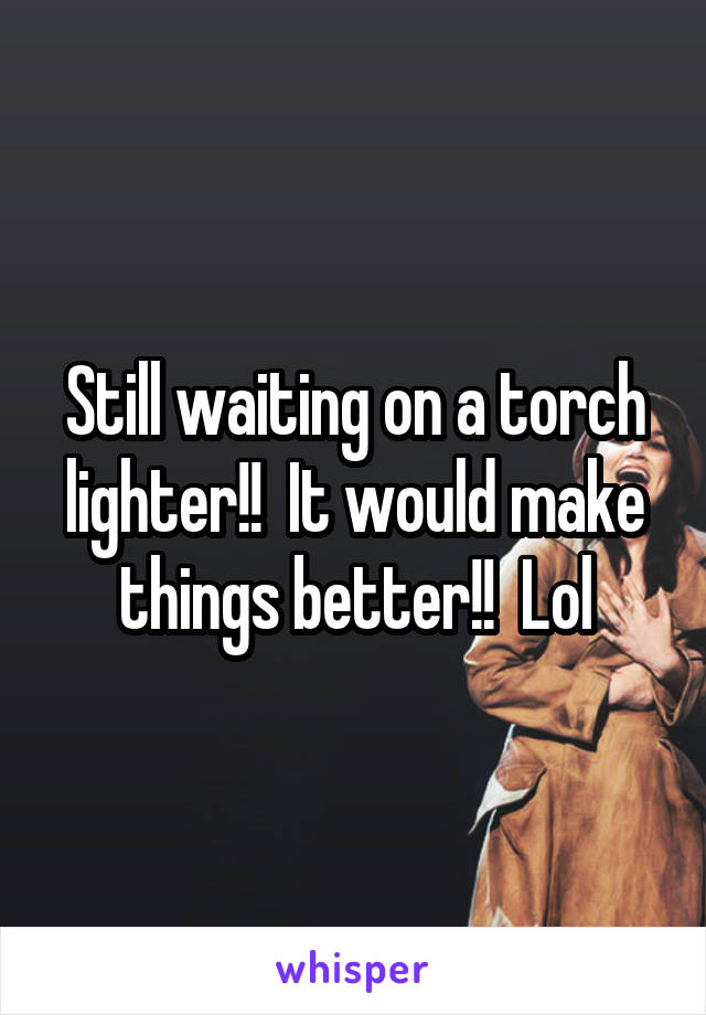 Still waiting on a torch lighter!!  It would make things better!!  Lol