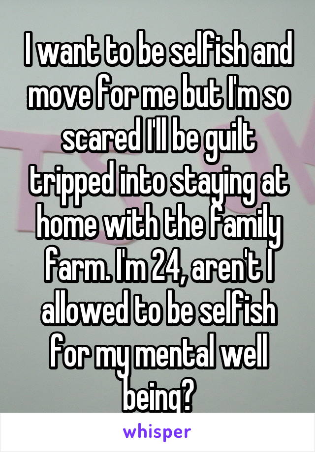 I want to be selfish and move for me but I'm so scared I'll be guilt tripped into staying at home with the family farm. I'm 24, aren't I allowed to be selfish for my mental well being?