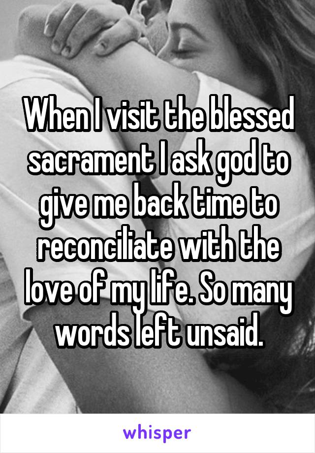 When I visit the blessed sacrament I ask god to give me back time to reconciliate with the love of my life. So many words left unsaid.