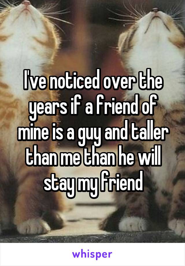 I've noticed over the years if a friend of mine is a guy and taller than me than he will stay my friend