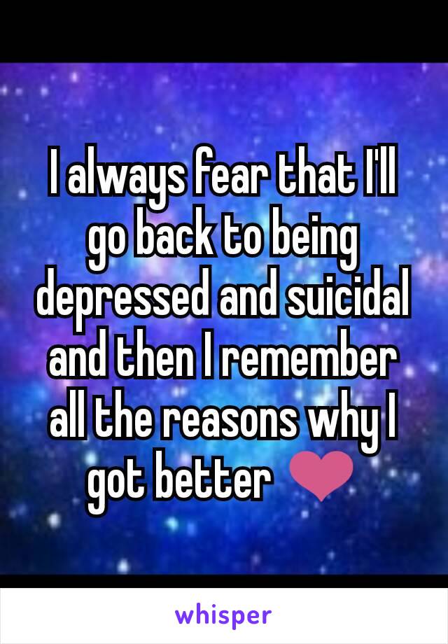 I always fear that I'll go back to being depressed and suicidal and then I remember all the reasons why I got better ❤