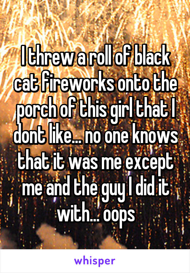 I threw a roll of black cat fireworks onto the porch of this girl that I dont like... no one knows that it was me except me and the guy I did it with... oops